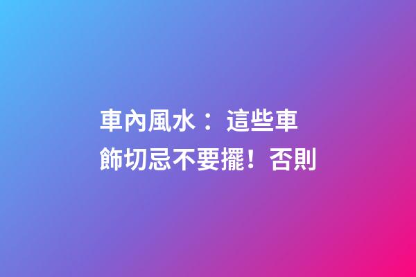 車內風水 ：這些車飾切忌不要擺！否則